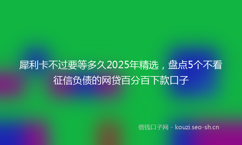 犀利卡不过要等多久2025年精选，盘点5个不看征信负债的网贷百分百下款口子