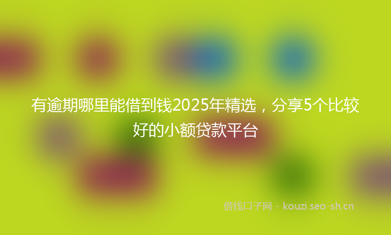 有逾期哪里能借到钱2025年精选，分享5个比较好的小额贷款平台