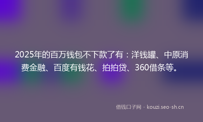 2025年的百万钱包不下款了有：洋钱罐、中原消费金融、百度有钱花、拍拍贷、360借条等。
