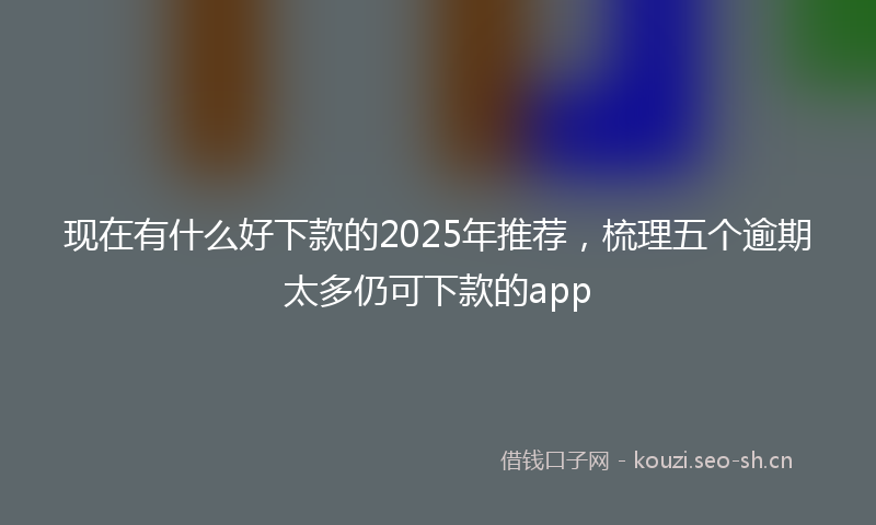 现在有什么好下款的2025年推荐，梳理五个逾期太多仍可下款的app