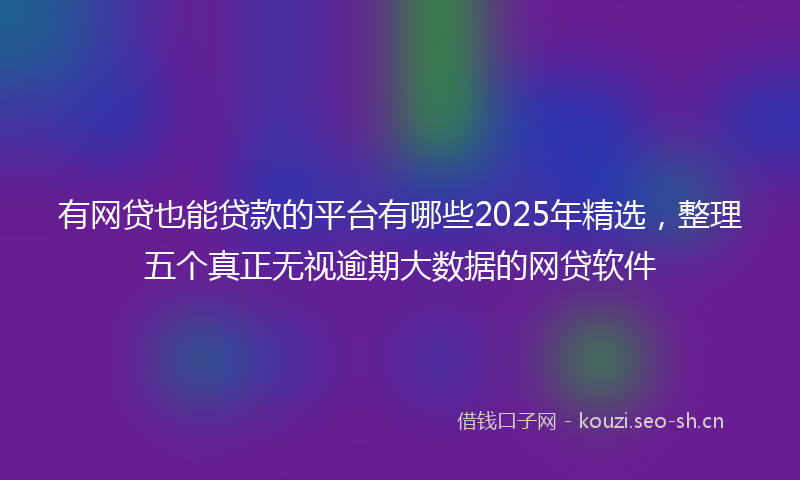 有网贷也能贷款的平台有哪些2025年精选，整理五个真正无视逾期大数据的网贷软件