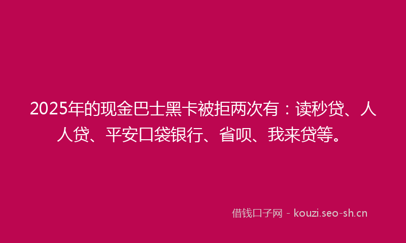 2025年的现金巴士黑卡被拒两次有：读秒贷、人人贷、平安口袋银行、省呗、我来贷等。