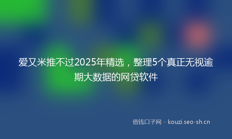 爱又米推不过2025年精选，整理5个真正无视逾期大数据的网贷软件