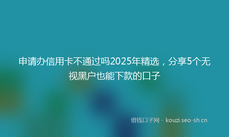 申请办信用卡不通过吗2025年精选，分享5个无视黑户也能下款的口子