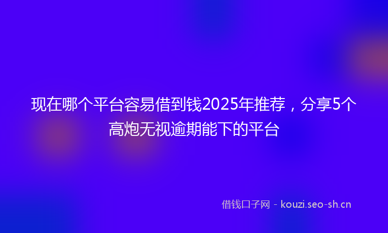 现在哪个平台容易借到钱2025年推荐,分享5个高炮无视逾期能下的平台