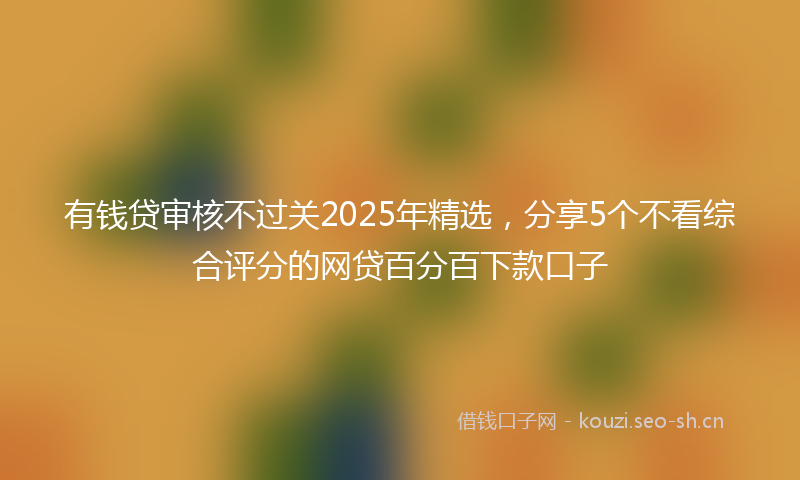 有钱贷审核不过关2025年精选，分享5个不看综合评分的网贷百分百下款口子