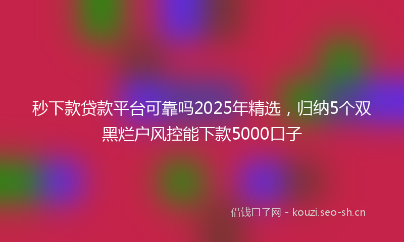 秒下款贷款平台可靠吗2025年精选，归纳5个双黑烂户风控能下款5000口子
