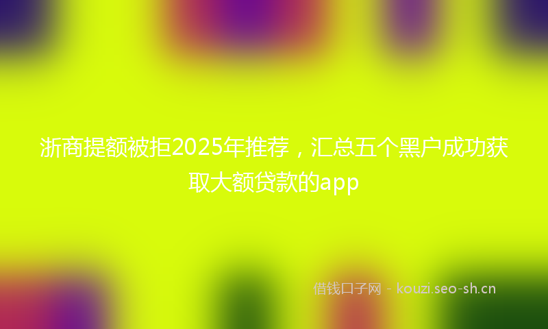 浙商提额被拒2025年推荐,汇总五个黑户成功获取大额贷款的app