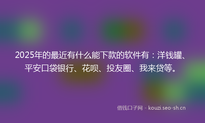 2025年的最近有什么能下款的软件有：洋钱罐、平安口袋银行、花呗、投友圈、我来贷等。