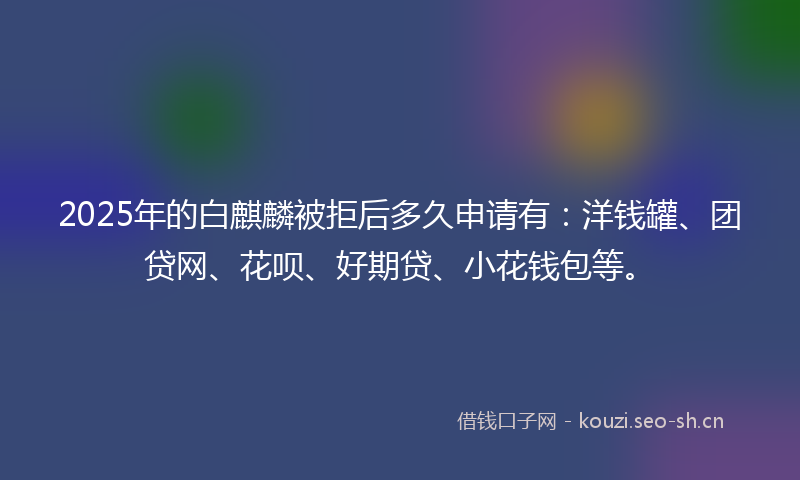 2025年的白麒麟被拒后多久申请有:洋钱罐、团贷网、花呗、好期贷、小花钱包等。