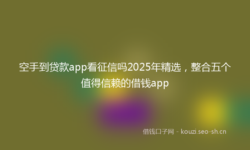 空手到贷款app看征信吗2025年精选，整合五个值得信赖的借钱app
