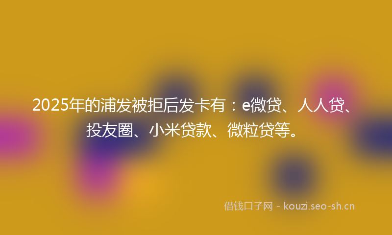 2025年的浦发被拒后发卡有：e微贷、人人贷、投友圈、小米贷款、微粒贷等。