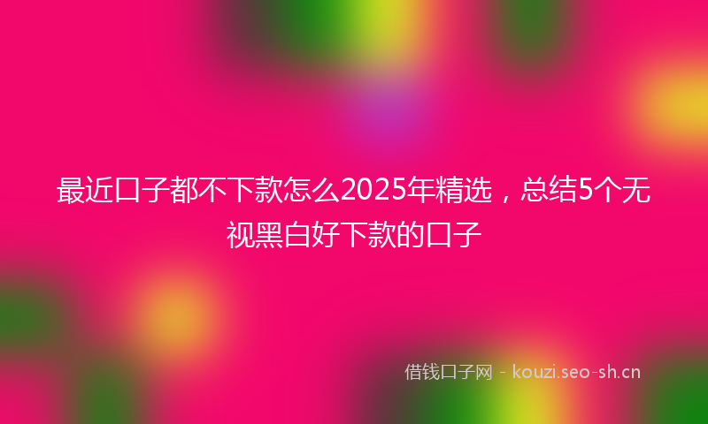 最近口子都不下款怎么2025年精选，总结5个无视黑白好下款的口子