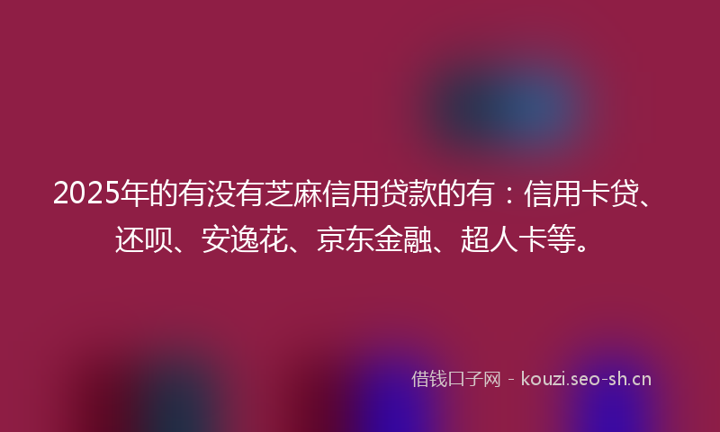 2025年的有没有芝麻信用贷款的有：信用卡贷、还呗、安逸花、京东金融、超人卡等。