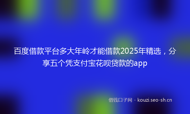 百度借款平台多大年岭才能借款2025年精选，分享五个凭支付宝花呗贷款的app