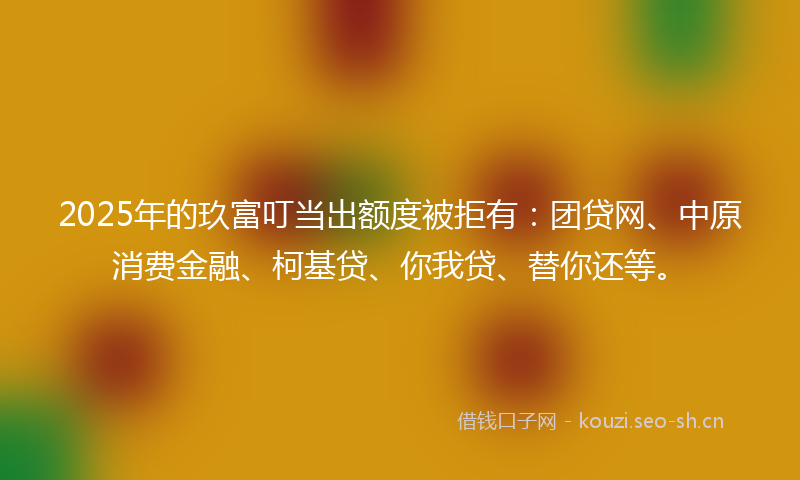2025年的玖富叮当出额度被拒有：团贷网、中原消费金融、柯基贷、你我贷、替你还等。
