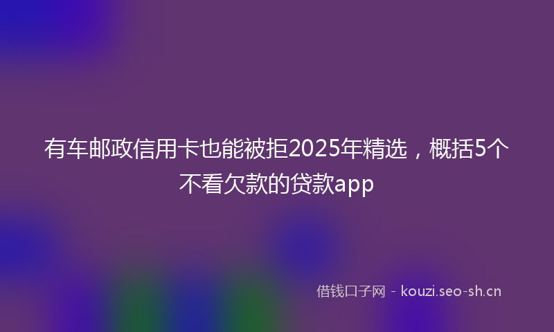 有车邮政信用卡也能被拒2025年精选，概括5个不看欠款的贷款app