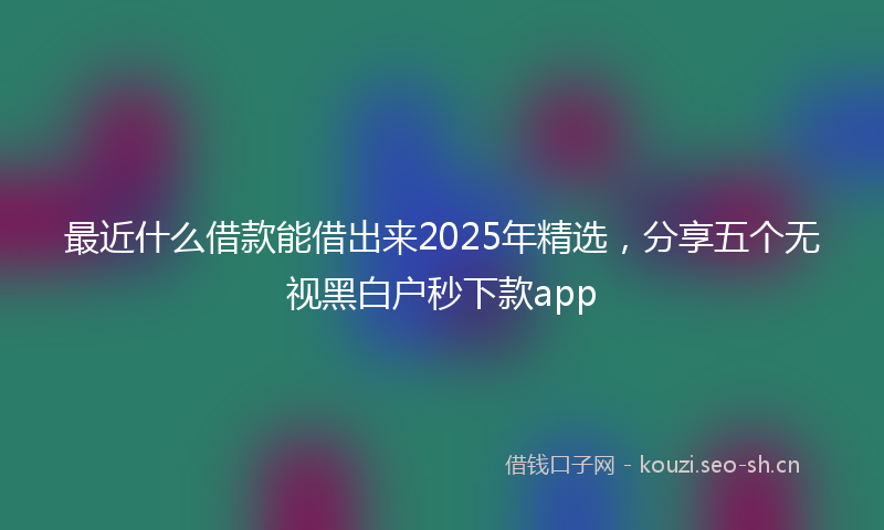 最近什么借款能借出来2025年精选，分享五个无视黑白户秒下款app