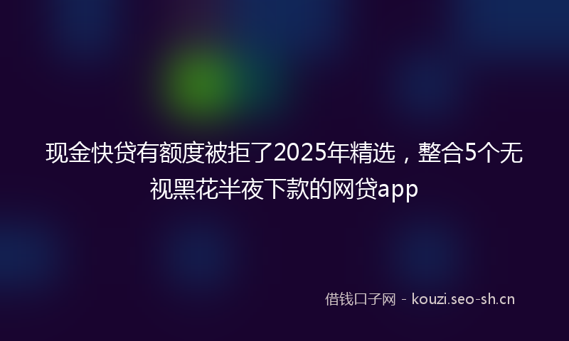 现金快贷有额度被拒了2025年精选，整合5个无视黑花半夜下款的网贷app