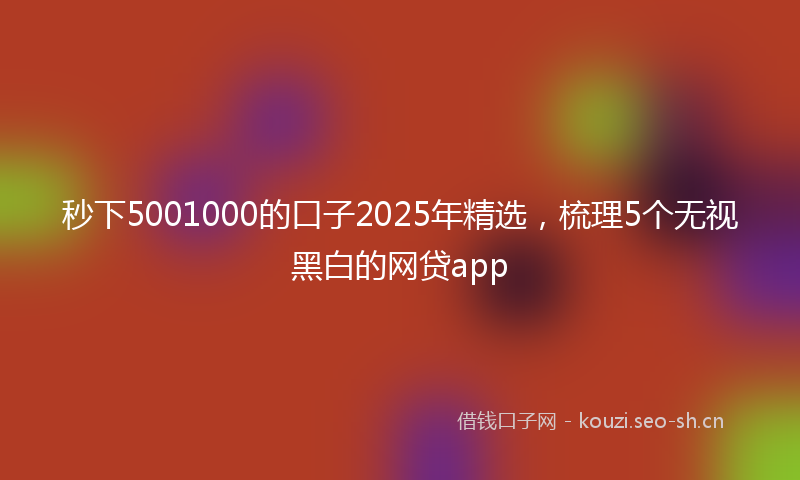 秒下5001000的口子2025年精选，梳理5个无视黑白的网贷app