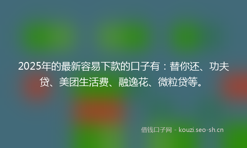 2025年的最新容易下款的口子有：替你还、功夫贷、美团生活费、融逸花、微粒贷等。