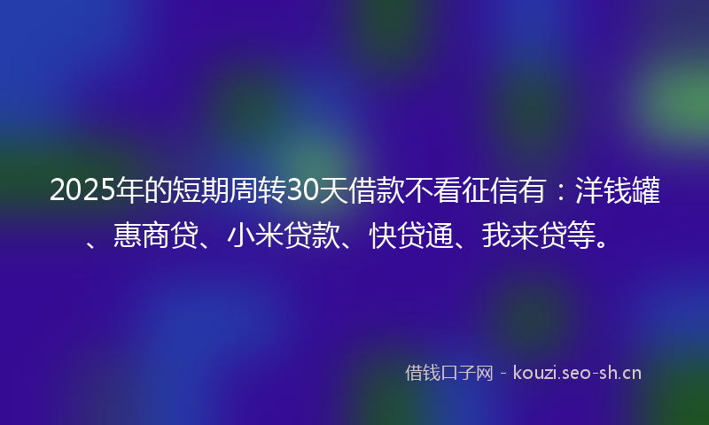 2025年的短期周转30天借款不看征信有:洋钱罐、惠商贷、小米贷款、快贷通、我来贷等。