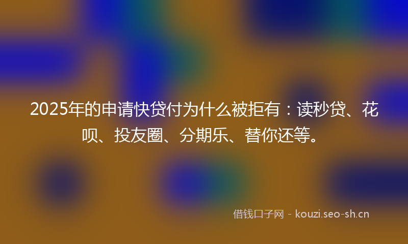 2025年的申请快贷付为什么被拒有：读秒贷、花呗、投友圈、分期乐、替你还等。
