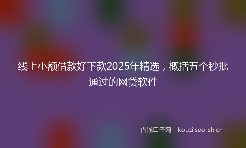 线上小额借款好下款2025年精选，概括五个秒批通过的网贷软件