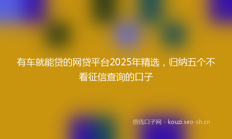有车就能贷的网贷平台2025年精选，归纳五个不看征信查询的口子