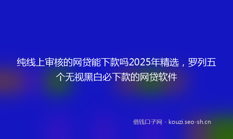 纯线上审核的网贷能下款吗2025年精选，罗列五个无视黑白必下款的网贷软件