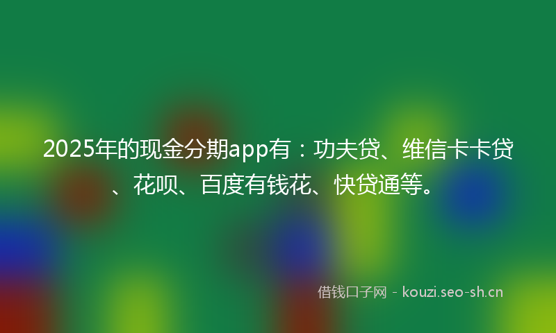 2025年的现金分期app有：功夫贷、维信卡卡贷、花呗、百度有钱花、快贷通等。