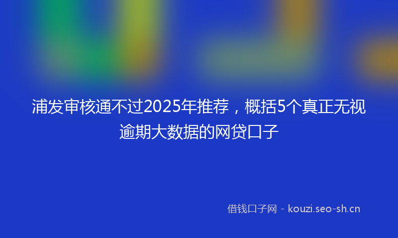 浦发审核通不过2025年推荐，概括5个真正无视逾期大数据的网贷口子