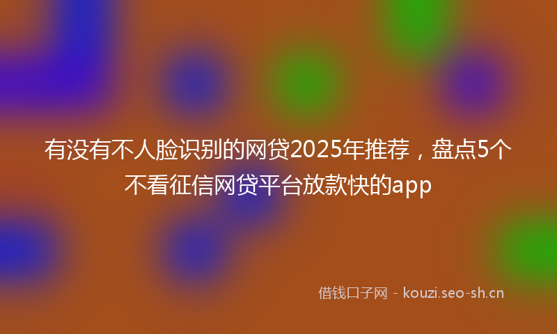 有没有不人脸识别的网贷2025年推荐，盘点5个不看征信网贷平台放款快的app