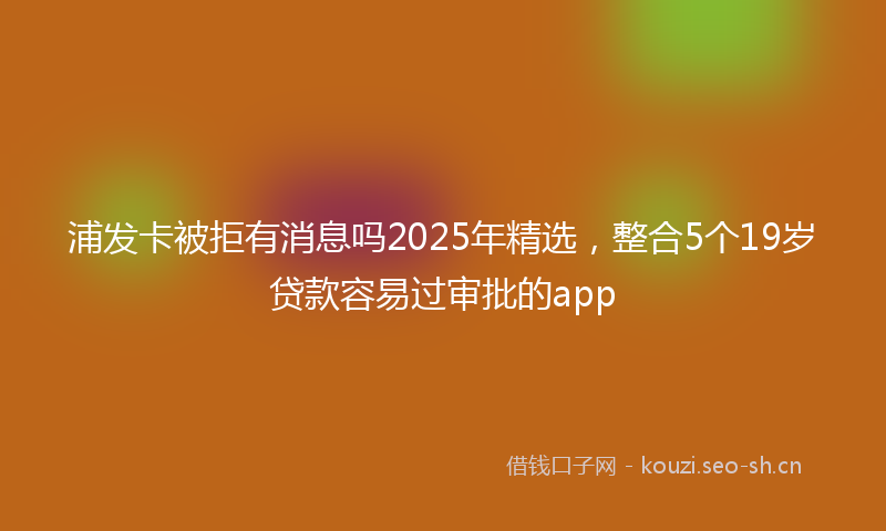 浦发卡被拒有消息吗2025年精选，整合5个19岁贷款容易过审批的app