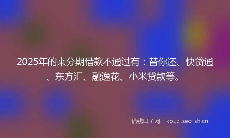 2025年的来分期借款不通过有：替你还、快贷通、东方汇、融逸花、小米贷款等。
