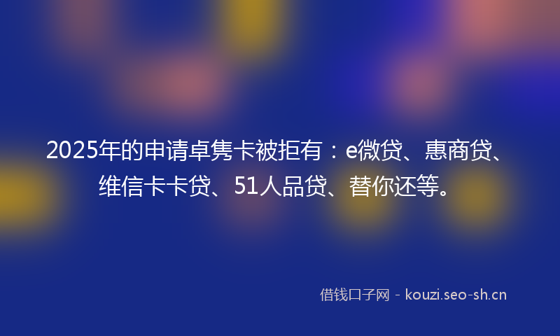 2025年的申请卓隽卡被拒有：e微贷、惠商贷、维信卡卡贷、51人品贷、替你还等。