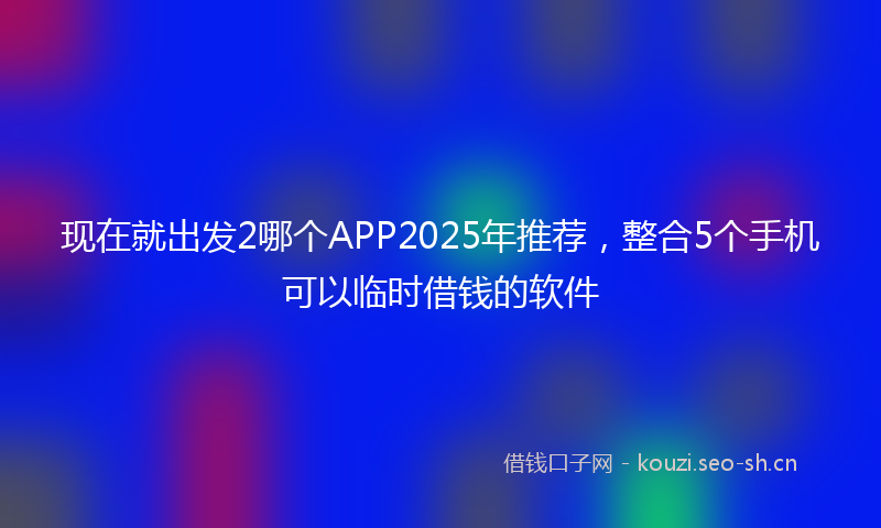 现在就出发2哪个APP2025年推荐，整合5个手机可以临时借钱的软件