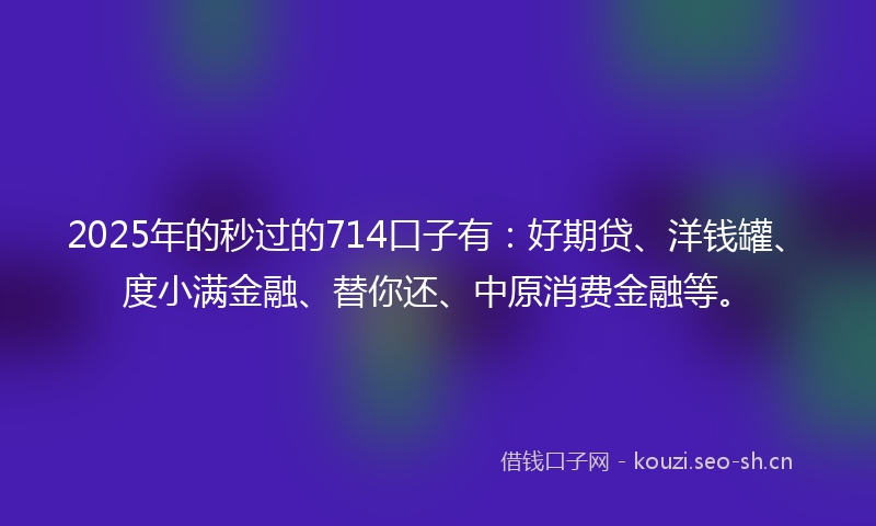 2025年的秒过的714口子有：好期贷、洋钱罐、度小满金融、替你还、中原消费金融等。