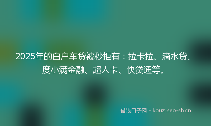 2025年的白户车贷被秒拒有：拉卡拉、滴水贷、度小满金融、超人卡、快贷通等。