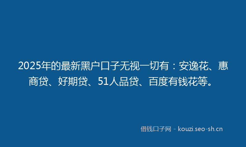 2025年的最新黑户口子无视一切有：安逸花、惠商贷、好期贷、51人品贷、百度有钱花等。