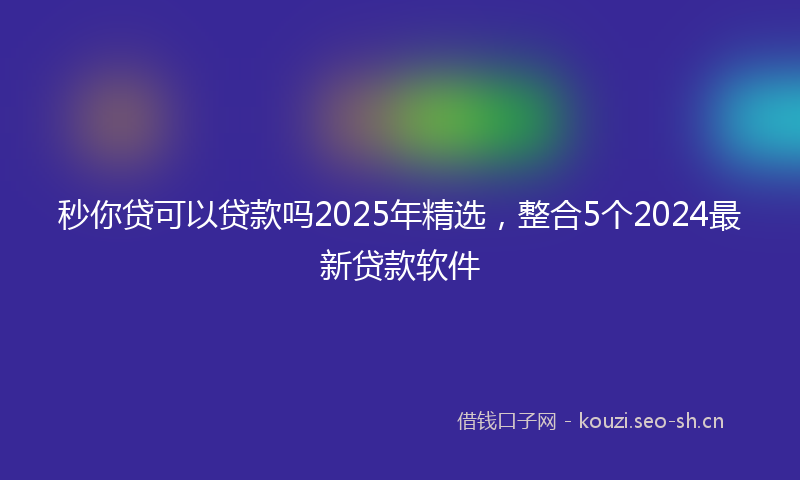 秒你贷可以贷款吗2025年精选，整合5个2024最新贷款软件