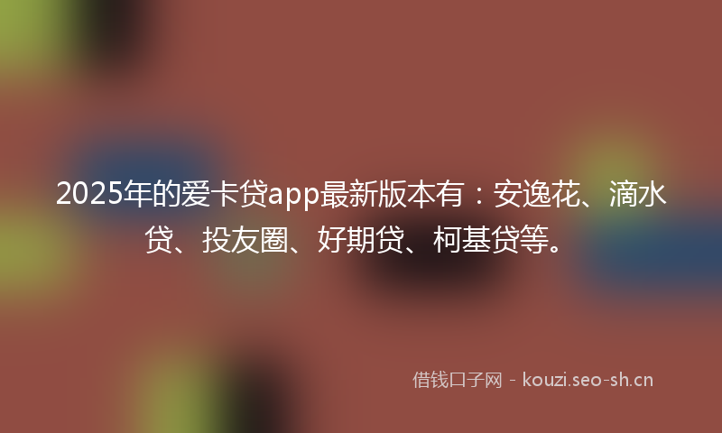 2025年的爱卡贷app最新版本有：安逸花、滴水贷、投友圈、好期贷、柯基贷等。