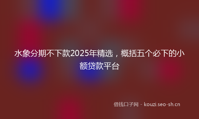水象分期不下款2025年精选，概括五个必下的小额贷款平台