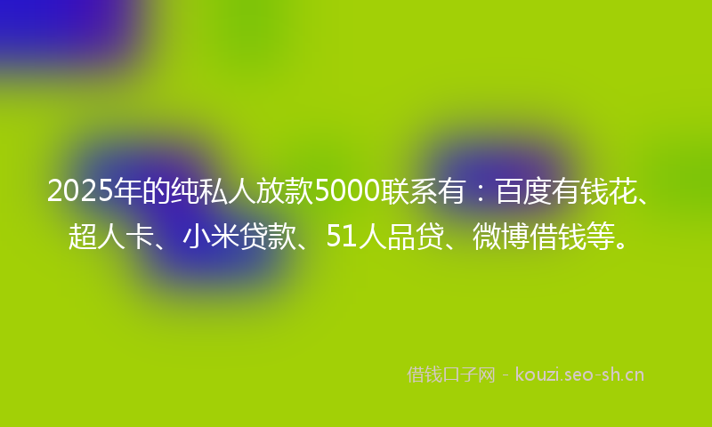 2025年的纯私人放款5000联系有:百度有钱花、超人卡、小米贷款、51人品贷、微博借钱等。