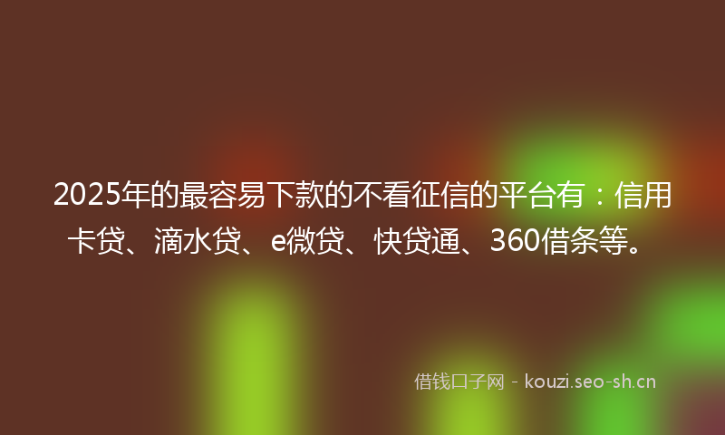 2025年的最容易下款的不看征信的平台有：信用卡贷、滴水贷、e微贷、快贷通、360借条等。