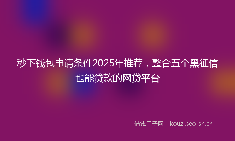 秒下钱包申请条件2025年推荐，整合五个黑征信也能贷款的网贷平台