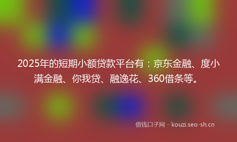 2025年的短期小额贷款平台有：京东金融、度小满金融、你我贷、融逸花、360借条等。