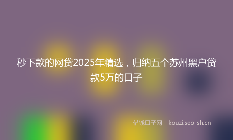 秒下款的网贷2025年精选，归纳五个苏州黑户贷款5万的口子