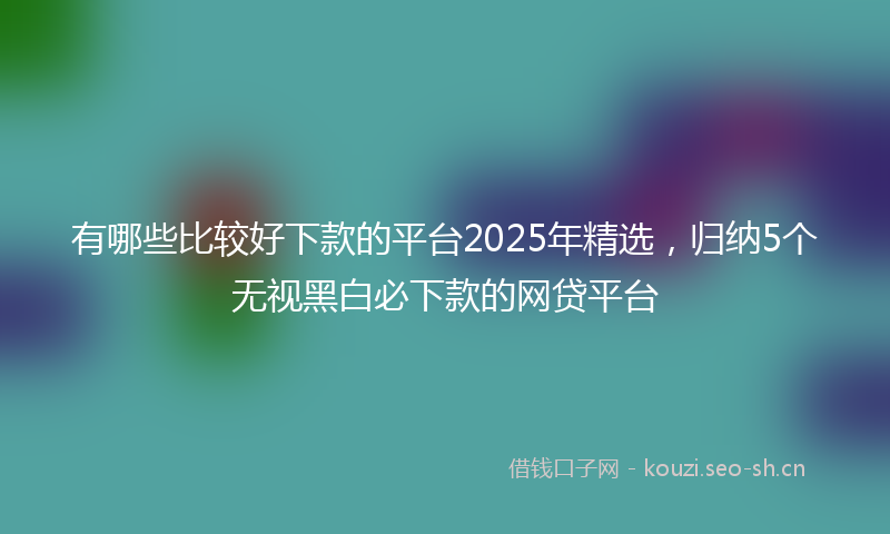 有哪些比较好下款的平台2025年精选，归纳5个无视黑白必下款的网贷平台