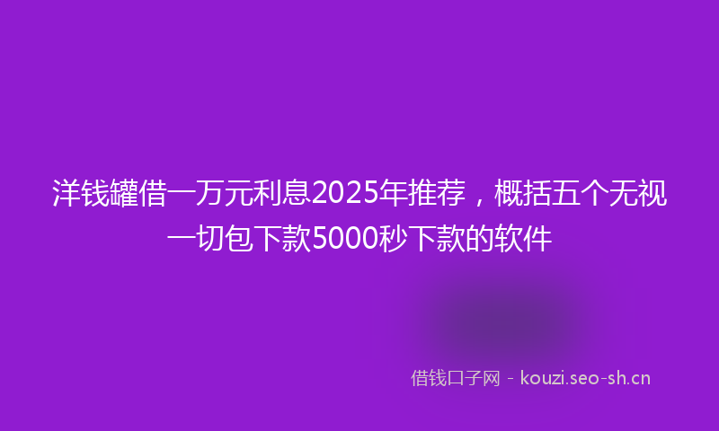 洋钱罐借一万元利息2025年推荐，概括五个无视一切包下款5000秒下款的软件
